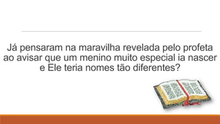 Já pensaram na maravilha revelada pelo profeta
ao avisar que um menino muito especial ia nascer
        e Ele teria nomes tão diferentes?
 