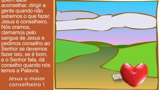 quem sabe
aconselhar, dirigir a
gente quando não
sabemos o que fazer.
Jesus é conselheiro.
Nós oramos,
clamamos pelo
sangue de Jesus e
pedimos conselho ao
Senhor se devemos
fazer isto, se é bom,
e o Senhor fala, dá
conselho quando nós
lemos a Palavra.
 