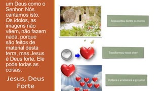 Deus Forte - É
um Deus como o
Senhor. Nós
cantamos isto.
Os ídolos, as
imagens não
vêem, não fazem
nada, porque
são feitos de
material desta
terra, mas Jesus
é Deus forte, Ele
pode todas as
coisas.
 