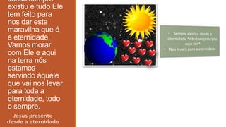 Jesus sempre
existiu e tudo Ele
tem feito para
nos dar esta
maravilha que é
a eternidade.
Vamos morar
com Ele e aqui
na terra nós
estamos
servindo àquele
que vai nos levar
para toda a
eternidade, todo
o sempre.
 