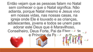Então vejam que as pessoas falam no Natal
 sem conhecer o que o Natal significa. Não
adianta, porque Natal mesmo é Jesus vivo
  em nossas vidas, nas nossas casas, na
  igreja onde Ele é louvado e as crianças,
adolescentes, jovens e todos se unem para
    adorar este Deus que é Maravilhoso,
Conselheiro, Deus Forte, Pai da Eternidade
             e Príncipe da Paz!
 