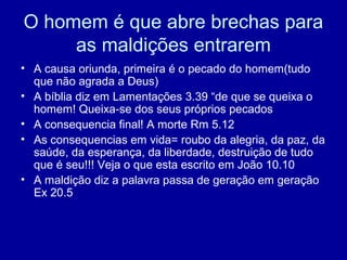 O homem é que abre brechas para
as maldições entrarem
• A causa oriunda, primeira é o pecado do homem(tudo
que não agrada a Deus)
• A bíblia diz em Lamentações 3.39 “de que se queixa o
homem! Queixa-se dos seus próprios pecados
• A consequencia final! A morte Rm 5.12
• As consequencias em vida= roubo da alegria, da paz, da
saúde, da esperança, da liberdade, destruição de tudo
que é seu!!! Veja o que esta escrito em João 10.10
• A maldição diz a palavra passa de geração em geração
Ex 20.5