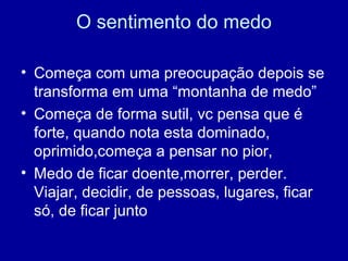 O sentimento do medo
• Começa com uma preocupação depois se
transforma em uma “montanha de medo”
• Começa de forma sutil, vc pensa que é
forte, quando nota esta dominado,
oprimido,começa a pensar no pior,
• Medo de ficar doente,morrer, perder.
Viajar, decidir, de pessoas, lugares, ficar
só, de ficar junto
