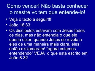 Como vencer! Não basta conhecer
o mestre vc tem que entende-lo!
• Veja o texto a seguir!!!
• João 16.33
• Os discípulos estavam com Jesus todos
os dias, mas não entendia o que ele
queria dizer, quando Jesus se revela a
eles de uma maneira mais clara, eles
então exclamaram! “agora estamos
entendendo” VEJA o que esta escrito em
João 8.32