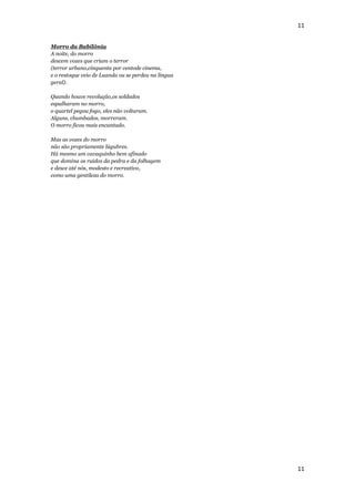 11


Morro da Babilônia
A noite, do morro
descem vozes que criam o terror
(terror urbano,cinquenta por centode cinema,
e o restoque veio de Luanda ou se perdeu na língua
geral).

Quando houve revolução,os soldados
espalharam no morro,
o quartel pegou fogo, eles não voltaram.
Alguns, chumbados, morreram.
O morro ficou mais encantado.

Mas as vozes do morro
não são propriamente lúgubres.
Há mesmo um cavaquinho bem afinado
que domina os ruídos da pedra e da folhagem
e desce até nós, modesto e recreativo,
como uma gentileza do morro.




                                                     11
 