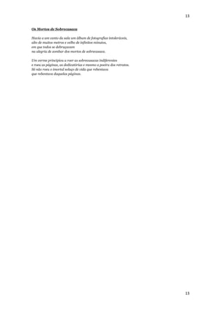 13


Os Mortos de Sobrecasaca

Havia a um canto da sala um álbum de fotografias intoleráveis,
alto de muitos metros e velho de infinitos minutos,
em que todos se debruçavam
na alegria de zombar dos mortos de sobrecasaca.

Um verme principiou a roer as sobrecasacas indiferentes
e roeu as páginas, as dedicatórias e mesmo a poeira dos retratos.
Só não roeu o imortal soluço de vida que rebentava
que rebentava daquelas páginas.




                                                                    13
 