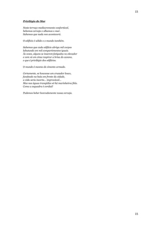 15


Privilégio do Mar

Neste terraço mediocremente confortável,
bebemos cerveja e olhamos o mar.
Sabemos que nada nos acontecerá.

O edifício é sólido e o mundo também.

Sabemos que cada edifício abriga mil corpos
labutando em mil compartimentos iguais.
Às vezes, alguns se inserem fatigados no elevador
e vem cá em cima respirar a brisa do oceano,
o que é privilégio dos edifícios.

O mundo é mesmo de cimento armado.

Certamente, se houvesse um cruzador louco,
fundeado na baía em frente da cidade,
a vida seria incerta... improvável...
Mas nas águas tranqüilas só há marinheiros fiéis.
Como a esquadra é cordial!

Podemos beber honradamente nossa cerveja.




                                                    15
 