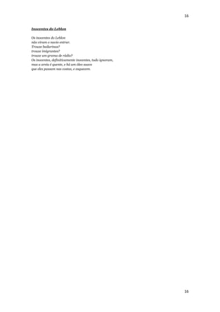 16


Inocentes do Leblon

Os inocentes do Leblon
não viram o navio entrar.
Trouxe bailarinas?
trouxe imigrantes?
trouxe um grama de rádio?
Os inocentes, definitivamente inocentes, tudo ignoram,
mas a areia é quente, e há um óleo suave
que eles passam nas costas, e esquecem.




                                                         16
 