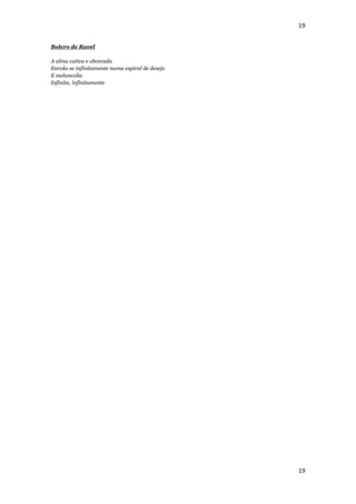 19


Bolero de Ravel

A alma cativa e obcecada
Enrola-se infinitamente numa espiral de desejo
E melancolia
Infinita, infinitamente




                                                 19
 