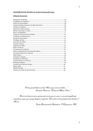 2


SENTIMENTO DE MUNDO, de Carlos Drummond (1940)

Relação de poemas

Sentimento de Mundo...................................................................................................03
Confidência do Itabirano.............................................................................................04
Poema da Necessidade.................................................................................................05
Canção da Moça-Fantasma de Belo Horizonte..........................................................06
Tristeza do Império......................................................................................................08
Operário no Mar (prosa).............................................................................................09
Menino Chorando na Noite..........................................................................................10
Morro da Babilônia......................................................................................................11
Congresso Internacional do Medo..............................................................................12
Os Mortos de Sobrecasaca...........................................................................................13
Brinde No Juízo Final..................................................................................................14
Privilégio do Mar.........................................................................................................15
Inocentes do Leblon.....................................................................................................16
Canção do Berço..........................................................................................................17
Indecisão de Méier.......................................................................................................18
Bolero de Ravel............................................................................................................19
La Possession du Monde.............................................................................................20
Ode no Cinqüentenário do Poeta Brasileiro...............................................................21
Os Ombros Suportam o Mundo...................................................................................23
Mãos Dadas..................................................................................................................24
Dentaduras Duplas......................................................................................................25
Revelação do Subúrbio................................................................................................27
A Noite Dissolve os Homens........................................................................................28
Madrigal Lúgubre.......................................................................................................29
Lembrança do Mundo Antigo....................................................................................30
Elegia 1938..................................................................................................................31
Mundo Grande............................................................................................................32
Noturno à Janela do Apartamento............................................................................34




                          “O luar quando bate na relva/ Não sei que coisa me lembra...”
                                        Fernando Pessoa em “Poemas de Alberto Caeiro”

       “Esse é um homem comum, apenas mais escuro que os outros, e com uma significação
estranha no corpo, que carrega desígnios e segredos. Para onde vai ele, pisando assim tão firme?
Não sei.”
                                Carlos Drummond de Andrade em “O Operário no Mar”




                                                                                                                                  2
 