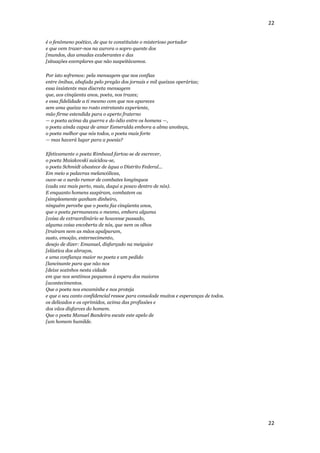 22


é o fenômeno poético, de que te constituíste o misterioso portador
e que vem trazer-nos na aurora o sopro quente dos
[mundos, das amadas exuberantes e das
[situações exemplares que não suspeitávamos.

Por isto sofremos: pela mensagem que nos confias
entre ônibus, abafada pelo pregão dos jornais e mil queixas operárias;
essa insistente mas discreta mensagem
que, aos cinqüenta anos, poeta, nos trazes;
e essa fidelidade a ti mesmo com que nos apareces
sem uma queixa no rosto entretanto experiente,
mão firme estendida para o aperto fraterno
— o poeta acima da guerra e do ódio entre os homens —,
o poeta ainda capaz de amar Esmeralda embora a alma anoiteça,
o poeta melhor que nós todos, o poeta mais forte
— mas haverá lugar para a poesia?

Efetivamente o poeta Rimbaud fartou-se de escrever,
o poeta Maiakovski suicidou-se,
o poeta Schmidt abastece de água o Distrito Federal...
Em meio a palavras melancólicas,
ouve-se o surdo rumor de combates longínquos
(cada vez mais perto, mais, daqui a pouco dentro de nós).
E enquanto homens suspiram, combatem ou
[simplesmente ganham dinheiro,
ninguém percebe que o poeta faz cinqüenta anos,
que o poeta permaneceu o mesmo, embora alguma
[coisa de extraordinário se houvesse passado,
alguma coisa encoberta de nós, que nem os olhos
[traíram nem as mãos apalparam,
susto, emoção, enternecimento,
desejo de dizer: Emanuel, disfarçado na meiguice
[elástica dos abraços,
e uma confiança maior no poeta e um pedido
[lancinante para que não nos
[deixe sozinhos nesta cidade
em que nos sentimos pequenos à espera dos maiores
[acontecimentos.
Que o poeta nos encaminhe e nos proteja
e que o seu canto confidencial ressoe para consolode muitos e esperanças de todos.
os delicados e os oprimidos, acima das profissões e
dos vãos disfarces do homem.
Que o poeta Manuel Bandeira escute este apelo de
[um homem humilde.




                                                                                     22
 