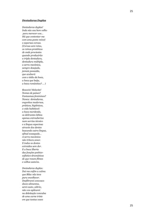 25


Dentaduras Duplas

Dentaduras duplas!
Inda não sou bem velho
 para merecer-vos…
Há que contentar-me
com uma ponte móvel
e esparsas coroas.
(Coroas sem reino,
os reinos protéticos
de onde proviestes
quando produzirão
a tripla dentadura,
dentadura múltipla,
a serra mecânica,
sempre desejada,
jamais possuída,
que acabará
com o tédio da boca,
a boca que beija,
a boca romântica? … )

Resovin! Helocite!
Nomes de países?
Fantasmas femininos?
Nunca: dentaduras,
engenhos modernos,
práticos, higiênicos,
a vida habitável:
a boca mordendo,
os delirantes lábios
apenas entreabertos
num sorriso técnico
e a língua especiosa
através dos dentes
buscando outra língua,
afinal sossegada…
A serra mecânica
não tritura amor.
E todos os dentes
extraídos sem dor.
E a boca liberta
das funções poético-
sofístico-dramáticas
de que rezam filmes
e velhos autores.

Dentaduras duplas:
Dai-me enfim a calma
que Bilac não teve
para envelhecer.
Desfibrarei convosco
doces alimentos,
serei casto, sóbrio,
não vos aplicarei
na deleitação convulsa
de uma carne triste
em que tantas vezes

                         25
 