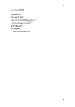 27


Revelação do Subúrbio

Quando vou para minas,
Gosto de ficar de pé,
Contra a vidraça do carro,
vendo o subúrbio passar.
o subúrbio todo se condensa para ser visto depressa,
com medo de não repararmos suficientemente
em suas luzes que mal têm tempo de brilhar.
a noite come o subúrbio e logo o devolve,
ele reage, luta, se esforça,
até que vem o campo
Onde pela manhã
Repontam laranjais
E à noite só existe a tristeza do brasil.




                                                       27
 