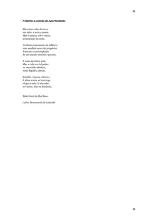 34


Noturno à Janela do Apartamento


Silencioso cubo de treva:
um salto, e seria a morte.
Mas é apenas, sob o vento,
a integração da noite.

Nenhum pensamento de infância
nem saudade nem vão propósito
Somente a contemplação
de um mundo enorme e parado.

A soma da vida é nula
Mas a vida tem tal poder:
na escuridão absoluta,
como líquido, circula.

Suicídio, riqueza, ciência...
A alma severa se interroga
e logo se cala. E não sabe
se é noite, mar ou distância.


Triste farol da ilha Rasa.

Carlos Drummond de Andrade




                                  34
 