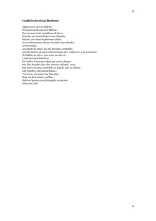 4


Confidências de um Itabirano

Alguns anos vivi em Itabira.
Principalmente nasci em Itabira.
Por isso sou triste, orgulhoso: de ferro.
Noventa por cento de ferro nas calçadas.
Oitenta por cento de ferro nas almas.
E esse alheamento1 do que na vida é porosidade e
comunicação.
A vontade de amar, que me paralisa o trabalho,
vem de Itabira, de suas noites brancas, sem mulheres e sem horizontes.
E o hábito de sofrer, que tanto me diverte,
é doce herança itabirana.
De Itabira trouxe prendas2 que ora te ofereço:
este São Benedito do velho santeiro Alfredo Duval;
este couro de anta, estendido no sofá da sala de visitas;
este orgulho, esta cabeça baixa...
Tive ouro, tive gado, tive fazendas.
Hoje sou funcionário público.
Itabira é apenas uma fotografia na parede.
Mas como dói!




                                                                         4
 