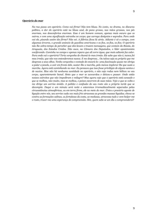 9


Operário do mar

      Na rua passa um operário. Como vai firme! Não tem blusa. No conto, no drama, no discurso
      político, a dor do operário está na blusa azul, de pano grosso, nas mãos grossas, nos pés
      enormes, nos desconfortos enormes. Esse é um homem comum, apenas mais escuro que os
      outros, e com uma significação estranha no corpo, que carrega desígnios e segredos. Para onde
      vai ele, pisando assim tão firme? Não sei. A fábrica ficou lá atrás. Adiante é só o campo, com
      algumas árvores, o grande anúncio de gasolina americana e os fios, os fios, os fios. O operário
      não lhe sobra tempo de perceber que eles levam e trazem mensagens, que contam da Rússia, do
      Araguaia, dos Estados Unidos. Não ouve, na Câmara dos Deputados, o líder oposicionista
      vociferando. Caminha no campo e apenas repara que ali corre água, que mais adiante faz calor.
      Para onde vai o operário? Teria vergonha de chamá-lo meu irmão. Ele sabe que não é, nunca foi
      meu irmão, que não nos entenderemos nunca. E me despreza... Ou talvez seja eu próprio que me
      despreze a seus olhos. Tenho vergonha e vontade de encará-lo: uma fascinação quase me obriga
      a pular a janela, a cair em frente dele, sustar-lhe a marcha, pelo menos implorar lhe que suste a
      marcha. Agora está caminhando no mar. Eu pensava que isso fosse privilégio de alguns santos e
      de navios. Mas não há nenhuma santidade no operário, e não vejo rodas nem hélices no seu
      corpo, aparentemente banal. Sinto que o mar se acovardou e deixou-o passar. Onde estão
      nossos exércitos que não impediram o milagre? Mas agora vejo que o operário está cansado e
      que se molhou, não muito, mas se molhou, e peixes escorrem de suas mãos. Vejo-o que se volta e
      me dirige um sorriso úmido. A palidez e confusão do seu rosto são a própria tarde que se
      decompõe. Daqui a um minuto será noite e estaremos irremediavelmente separados pelas
      circunstâncias atmosféricas, eu em terra firme, ele no meio do mar. Único e precário agente de
      ligação entre nós, seu sorriso cada vez mais frio atravessa as grandes massas líquidas, choca-se
      contra as formações salinas, as fortalezas da costa, as medusas, atravessa tudo e vem beijar-me
      o rosto, trazer-me uma esperança de compreensão. Sim, quem sabe se um dia o compreenderei?




                                                                                                     9
 