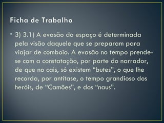 • 3) 3.1) A evasão do espaço é determinada
  pela visão daquele que se preparam para
  viajar de comboio. A evasão no tempo prende-
  se com a constatação, por parte do narrador,
  de que no cais, só existem “butes”, o que lhe
  recorda, por antítase, o tempo grandioso dos
  heróis, de “Camões”, e dos “naus”.
 