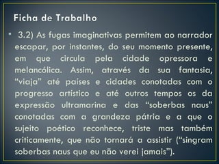 • 3.2) As fugas imaginativas permitem ao narrador
  escapar, por instantes, do seu momento presente,
  em que circula pela cidade opressora e
  melancólica. Assim, através da sua fantasia,
  “viaja” até países e cidades conotadas com o
  progresso artístico e até outros tempos os da
  expressão ultramarina e das “soberbas naus”
  conotadas com a grandeza pátria e a que o
  sujeito poético reconhece, triste mas também
  criticamente, que não tornará a assistir (“singram
  soberbas naus que eu não verei jamais”).
 