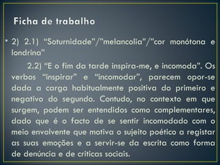 • 2) 2.1) “Soturnidade”/”melancolia”/”cor monótona e
  londrina”
      2.2) “E o fim da tarde inspira-me, e incomoda”. Os
  verbos “inspirar” e “incomodar”, parecem opor-se
  dada a carga habitualmente positiva do primeiro e
  negativo do segundo. Contudo, no contexto em que
  surgem, podem ser entendidos como complementares,
  dado que é o facto de se sentir incomodado com o
  meio envolvente que motiva o sujeito poético a registar
  as suas emoções e a servir-se da escrita como forma
  de denúncia e de criticas sociais.
 