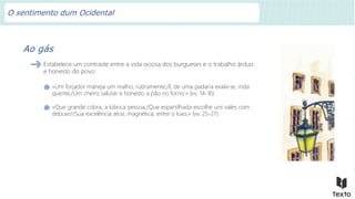 Ao gás
Estabelece um contraste entre a vida ociosa dos burgueses e o trabalho árduo
e honesto do povo:
«Um forjador maneja um malho, rubramente;/E de uma padaria exala-se, inda
quente,/Um cheiro salutar e honesto a pão no forno.» (vv. 14-16)
«Que grande cobra, a lúbrica pessoa,/Que espartilhada escolhe uns xales com
debuxo!/Sua excelência atrai, magnética, entre o luxo,» (vv. 25-27)
O sentimento dum Ocidental
 
