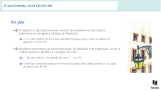 Ao gás
O sujeito lírico pondera escrever «versos» que espelhem a vida citadina
(referência aos almejados Cânticos do Realismo):
«E eu, que medito um livro que exacerbe,/Quisera que o real e a análise mo
dessem:» (vv. 19-20)
Manifesta sentimentos de autocomiseração, de desilusão e de indignação, ao ver o
«velho professor» de latim a mendigar nas ruas:
«”Dó da miséria!… compaixão de mim!...”» (v. 41)
«Pede-nos sempre esmola um homenzinho idoso,/Meu velho professor nas aulas
de latim!» (vv. 43-44)
O sentimento dum Ocidental
 