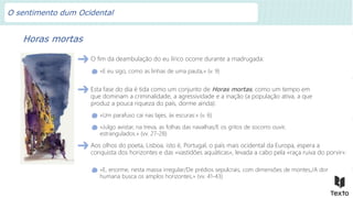 Horas mortas
O fim da deambulação do eu lírico ocorre durante a madrugada:
«E eu sigo, como as linhas de uma pauta,» (v. 9)
Esta fase do dia é tida como um conjunto de Horas mortas, como um tempo em
que dominam a criminalidade, a agressividade e a inação (a população ativa, a que
produz a pouca riqueza do país, dorme ainda):
«Um parafuso cai nas lajes, às escuras:» (v. 6)
«Julgo avistar, na treva, as folhas das navalhas/E os gritos de socorro ouvir,
estrangulados.» (vv. 27-28)
Aos olhos do poeta, Lisboa, isto é, Portugal, o país mais ocidental da Europa, espera a
conquista dos horizontes e das «vastidões aquáticas», levada a cabo pela «raça ruiva do porvir»:
«E, enorme, nesta massa irregular/De prédios sepulcrais, com dimensões de montes,/A dor
humana busca os amplos horizontes,» (vv. 41-43)
O sentimento dum Ocidental
 