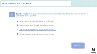 1. Escolhe a opção que apresenta a sequência correta dos títulos das diferentes partes do poema O
sentimento dum Ocidental.
Solução
Horas mortas; Ao gás; Ave-Marias; Noite fechada.
A
Horas mortas; Noite fechada; Ave-Marias; Ao gás.
B
Ave-Marias; Noite fechada; Ao gás; Horas mortas.
C
Ao gás; Noite fechada; Ave-Marias; Horas Mortas.
D
O sentimento dum Ocidental
 