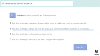 2. Seleciona a opção que justifica o título Ave-Marias.
Solução
Este título remete para a passagem do eu por várias igrejas na cidade, que à noite se encontram abertas.
A
Este título remete para o toque dos sinos das igrejas, que, a determinadas horas, convocam os fiéis à oração.
B
Este título remete para a religiosidade do sujeito poético.
C
Este título remete para a invocação que é feita à Virgem Maria no poema.
D
O sentimento dum Ocidental
 