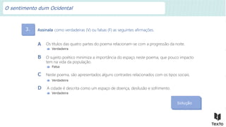 3. Assinala como verdadeiras (V) ou falsas (F) as seguintes afirmações.
Solução
Os títulos das quatro partes do poema relacionam-se com a progressão da noite.
A
Verdadeira
O sujeito poético minimiza a importância do espaço neste poema, que pouco impacto
tem na vida da população.
B
Falsa
Neste poema, são apresentados alguns contrastes relacionados com os tipos sociais.
C
Verdadeira
A cidade é descrita como um espaço de doença, desilusão e sofrimento.
D
Verdadeira
O sentimento dum Ocidental
 