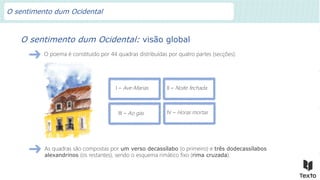 I – Ave-Marias
O sentimento dum Ocidental: visão global
O poema é constituído por 44 quadras distribuídas por quatro partes (secções):
II – Noite fechada
III – Ao gás IV – Horas mortas
As quadras são compostas por um verso decassílabo (o primeiro) e três dodecassílabos
alexandrinos (os restantes), sendo o esquema rimático fixo (rima cruzada).
O sentimento dum Ocidental
 
