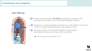 Ave-Marias
O título da primeira parte, Ave-Marias, remete para o toque dos sinos
das igrejas que assinalam as horas de oração dedicadas à Virgem.
«Nas nossas ruas, ao anoitecer,» (v. 1)
Neste caso, e porque associado ao primeiro verso, este subtítulo remete para
o último momento do dia destinado a estas orações: 18 horas.
Esta parte constitui o início da deambulação do sujeito poético
pela cidade de Lisboa, que começa, então, ao anoitecer.
O sentimento dum Ocidental
 