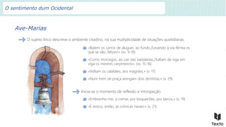 Ave-Marias
O sujeito lírico descreve o ambiente citadino, na sua multiplicidade de situações quotidianas.
«Batem os carros de aluguer, ao fundo,/Levando à via-férrea os
que se vão, felizes!» (vv. 9-10)
«Como morcegos, ao cair das badaladas,/Saltam de viga em
viga os mestres carpinteiros»; (vv. 15-16)
«Voltam os calafates, aos magotes,» (v. 17)
«Num trem de praça arengam dois dentistas;» (v. 29)
Inicia-se o momento de reflexão e introspeção.
«Embrenho-me, a cismar, por boqueirões, por becos,» (v. 19)
«E evoco, então, as crónicas navais:» (v. 21)
O sentimento dum Ocidental
 