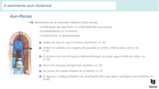 Ave-Marias
Apresentam-se os contrastes citadinos (tipos sociais):
«Saltam de viga em viga os mestres carpinteiros.» (v. 16)
«Voltam os calafates, aos magotes,/De jaquetão ao ombro, enfarruscados, secos;» (vv.
17-18)
«E em terra num tinir de louças e talheres/Flamejam, ao jantar, alguns hotéis da moda.» (vv.
27-28)
«Num trem de praça arengam dois dentistas;» (v. 29)
«Às portas, em cabelo enfadam-se os lojistas!» (v. 32)
«E algumas, à cabeça, embalam nas canastras/Os filhos que depois naufragam nas tormentas» (vv.
39-40)
- a infelicidade dos que ficam vs. a felicidade dos que partem;
- os trabalhadores vs. os ociosos;
- os favorecidos vs. desfavorecidos.
O sentimento dum Ocidental
 