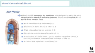 Ave-Marias
Manifestam-se o sofrimento e a melancolia do sujeito poético, bem como a sua
necessidade de evasão à realidade opressora pelo recurso à imaginação ou à
evocação do passado épico.
«Há tal soturnidade, há tal melancolia,» (v. 2)
«Despertam um desejo absurdo de sofrer.» (v. 4)
«O gás extravasado enjoa-nos, perturba;» (v. 6)
«Ocorrem-me em revista, exposições, países:» (v. 11)
«E evoco, então, as crónicas navais: […] Luta Camões no Sul, salvando um livro, a
nado!/Singram soberbas naus que não verei jamais» (vv. 21, 23 e 24)
«E o fim da tarde inspira-me; e incomoda!» (v. 25)
O sentimento dum Ocidental
 