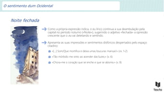 Noite fechada
Como a própria expressão indica, o eu lírico continua a sua deambulação pela
capital no período noturno («Noite»), sugerindo o adjetivo «fechada» a opressão
crescente que o eu vai detetando e sentindo.
«[…] Som/Que mortifica e deixa umas loucuras mansas!» (vv. 1-2)
«Tão mórbido me sinto ao acender das luzes;» (v. 6)
«Chora-me o coração que se enche e que se abisma.» (v. 8)
Apresenta as suas impressões e sentimentos disfóricos despertados pelo espaço
citadino:
O sentimento dum Ocidental
 