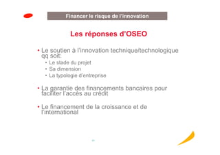 Innovationde l’innovation
          Financer le risque
            Innovation
             Les réponses d’OSEO

• Le soutien à l’innovation technique/technologique
  qq soit:
  • Le stade du projet
  • Sa dimension
  • La typologie d’entreprise

• La garantie des financements bancaires pour
  faciliter l’accès au crédit

• Le financement de la croissance et de
  l’international



                      17
 