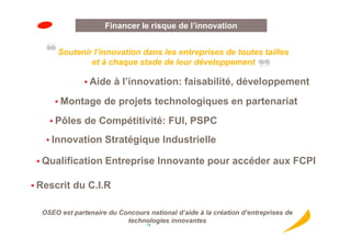 Innovationde l’innovation
                     Financer le risque
                       Innovation
      Soutenir l’innovation dans les entreprises de toutes tailles
              et à chaque stade de leur développement

               • Aide à l’innovation: faisabilité, développement

      • Montage de projets technologiques en partenariat

    • Pôles de Compétitivité: FUI, PSPC

   • Innovation Stratégique Industrielle

 • Qualification Entreprise Innovante pour accéder aux FCPI

• Rescrit du C.I.R


  OSEO est partenaire du Concours national d’aide à la création d’entreprises de
                           technologies innovantes
                                  18
 