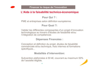 Financer le risque de l’innovation

L’Aide à la faisabilité technico-économique
                    Pour Qui ? :
PME et entreprises selon définition européenne.
                   Pour Quoi ?:
Valider les différentes composantes d’un projet d’innovation
technologique au travers d’études de faisabilité et/ou
l’intégration de compétences
              Dépenses Financées :
Conception et définition du projet, études de faisabilité
commerciale et/ou technique, frais internes et formations
spécifiques...
            Modalités d’intervention:
Subvention plafonnées à 50 k€, couvrant au maximum 50%
de l’assiette éligible.
                   19
 