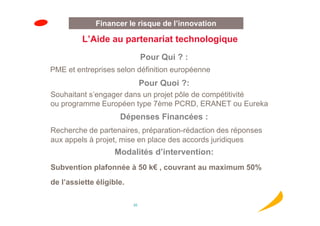 Financer le risque de l’innovation

         L’Aide au partenariat technologique
                               Pour Qui ? :
PME et entreprises selon définition européenne
                               Pour Quoi ?:
Souhaitant s’engager dans un projet pôle de compétitivité
ou programme Européen type 7ème PCRD, ERANET ou Eureka
                     Dépenses Financées :
Recherche de partenaires, préparation-rédaction des réponses
aux appels à projet, mise en place des accords juridiques
                   Modalités d’intervention:
Subvention plafonnée à 50 k€ , couvrant au maximum 50%
de l’assiette éligible.

                          20
 