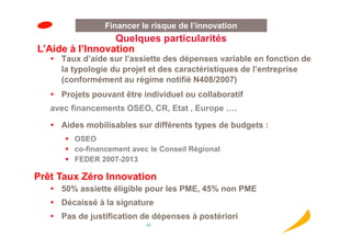 Financer le risque de l’innovation
                 Quelques particularités
L’Aide à l’Innovation
     Taux d’aide sur l’assiette des dépenses variable en fonction de
     la typologie du projet et des caractéristiques de l’entreprise
     (conformément au régime notifié N408/2007)
     Projets pouvant être individuel ou collaboratif
   avec financements OSEO, CR, Etat , Europe ….

     Aides mobilisables sur différents types de budgets :
        OSEO
        co-financement avec le Conseil Régional
        FEDER 2007-2013

Prêt Taux Zéro Innovation
     50% assiette éligible pour les PME, 45% non PME
     Décaissé à la signature
     Pas de justification de dépenses à postériori
                           22
 