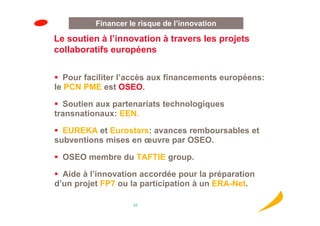 Financer le risque de l’innovation

Le soutien à l’innovation à travers les projets
collaboratifs européens


   Pour faciliter l’accès aux financements européens:
le PCN PME est OSEO.

  Soutien aux partenariats technologiques
transnationaux: EEN.

  EUREKA et Eurostars: avances remboursables et
subventions mises en œuvre par OSEO.

  OSEO membre du TAFTIE group.

  Aide à l’innovation accordée pour la préparation
d’un projet FP7 ou la participation à un ERA-Net.

                    23
 