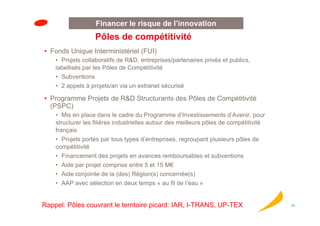 Financer le risque de l’innovation
                   Pôles de compétitivité
• Fonds Unique Interministériel (FUI)
    • Projets collaboratifs de R&D, entreprises/partenaires privés et publics,
    labellisés par les Pôles de Compétitivité
    • Subventions
    • 2 appels à projets/an via un extranet sécurisé

• Programme Projets de R&D Structurants des Pôles de Compétitivité
  (PSPC)
    • Mis en place dans le cadre du Programme d’Investissements d’Avenir, pour
    structurer les filières industrielles autour des meilleurs pôles de compétitivité
    français
    • Projets portés par tous types d’entreprises, regroupant plusieurs pôles de
    compétitivité
    • Financement des projets en avances remboursables et subventions
    • Aide par projet comprise entre 5 et 15 M€
    • Aide conjointe de la (des) Région(s) concernée(s)
    • AAP avec sélection en deux temps « au fil de l’eau »


Rappel: Pôles couvrant le territoire picard: IAR, I-TRANS, UP-TEX                       25
 