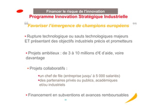 Financer le risque de l’innovation
  Programme Innovation Stratégique Industrielle

 Favoriser l’émergence de champions européens

• Rupture technologique ou sauts technologiques majeurs
ET présentant des objectifs industriels précis et prometteurs

• Projets ambitieux : de 3 à 10 millions d’€ d’aide, voire
davantage

 • Projets collaboratifs :

        un chef de file (entreprise jusqu’ à 5 000 salariés)
        des partenaires privés ou publics, académiques
        et/ou industriels

• Financement en subventions et avances remboursables
                        26
 
