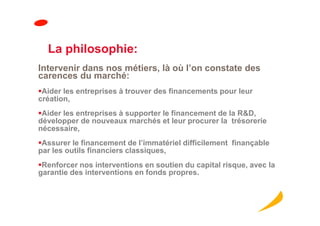 La philosophie:
Intervenir dans nos métiers, là où l’on constate des
carences du marché:
 Aider les entreprises à trouver des financements pour leur
création,
 Aider les entreprises à supporter le financement de la R&D,
développer de nouveaux marchés et leur procurer la trésorerie
nécessaire,
 Assurer le financement de l’immatériel difficilement finançable
par les outils financiers classiques,
 Renforcer nos interventions en soutien du capital risque, avec la
garantie des interventions en fonds propres.
 