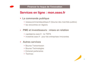Financer le risque de l’innovation

Services en ligne : mon.oseo.fr
 La commande publique
  • reseaucommandepublique.fr (bourse des marchés publics)
  • les rencontres en régions

 PME et investisseurs : mises en relation
  • capitalpme.oseo.fr : loi TEPA
  • investnet.oseo.fr : pour les entreprises innovantes

  Autres services
  •   Bourse Transmission
  •   Bourse Technologies
  •   Extranet partenaires
  •   Techneo

                                                             32
 
