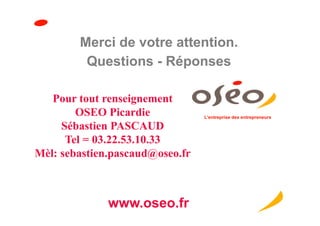 Merci de votre attention.
         Questions - Réponses

   Pour tout renseignement
        OSEO Picardie            L’entreprise des entrepreneurs

     Sébastien PASCAUD
      Tel = 03.22.53.10.33
Mèl: sebastien.pascaud@oseo.fr



              www.oseo.fr
 