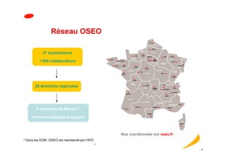 Réseau OSEO

            37 implantations

          1 000 collaborateurs




       28 directions régionales




        6 directions de Réseau *

     Fonctions pilotage et support



                                                    Nos coordonnées sur oseo.fr
* Dans les DOM, OSEO est représenté par l’AFD
                                                6

                                                                                  6
 