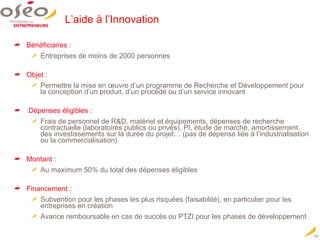 L’aide à l’Innovation Bénéficiaires : Entreprises de moins de 2000 personnes Objet :   Permettre la mise en œuvre d’un programme de Recherche et Développement pour la conception d’un produit, d’un procédé ou d’un service innovant Dépenses éligibles : Frais de personnel de R&D, matériel et équipements, dépenses de recherche contractuelle (laboratoires publics ou privés), PI, étude de marché, amortissement des investissements sur la durée du projet… (pas de dépense liée à l’industrialisation ou la commercialisation) Montant  : Au maximum 50% du total des dépenses éligibles Financement :  Subvention pour les phases les plus risquées (faisabilité), en particulier pour les entreprises en création Avance remboursable en cas de succès ou PTZI pour les phases de développement 
