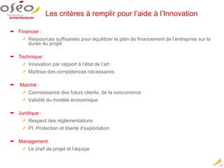 Les critères à remplir pour l’aide à l’Innovation Financier : Ressources suffisantes pour équilibrer le plan de financement de l’entreprise sur la durée du projet Technique:   Innovation par rapport à l’état de l’art Maîtrise des compétences nécessaires Marché : Connaissance des futurs clients, de la concurrence Validité du modèle économique Juridique  : Respect des réglementations PI: Protection et liberté d’exploitation Management:  Le chef de projet et l’équipe 