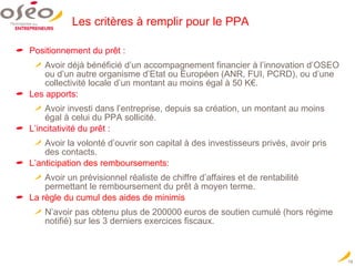 Les critères à remplir pour le PPA Positionnement du prêt :  Avoir déjà bénéficié d’un accompagnement financier à l’innovation d’OSEO ou d’un autre organisme d’Etat ou Européen (ANR, FUI, PCRD), ou d’une collectivité locale d’un montant au moins égal à 50 K€. Les apports: Avoir investi dans l’entreprise, depuis sa création, un montant au moins égal à celui du PPA sollicité. L’incitativité du prêt : Avoir la volonté d’ouvrir son capital à des investisseurs privés, avoir pris des contacts. L’anticipation des remboursements: Avoir un prévisionnel réaliste de chiffre d’affaires et de rentabilité permettant le remboursement du prêt à moyen terme. La règle du cumul des aides de minimis N’avoir pas obtenu plus de 200000 euros de soutien cumulé (hors régime notifié) sur les 3 derniers exercices fiscaux. 